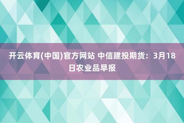 开云体育(中国)官方网站 中信建投期货：3月18日农业品早报