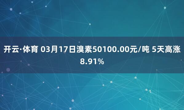 开云·体育 03月17日溴素50100.00元/吨 5天高涨8.91%