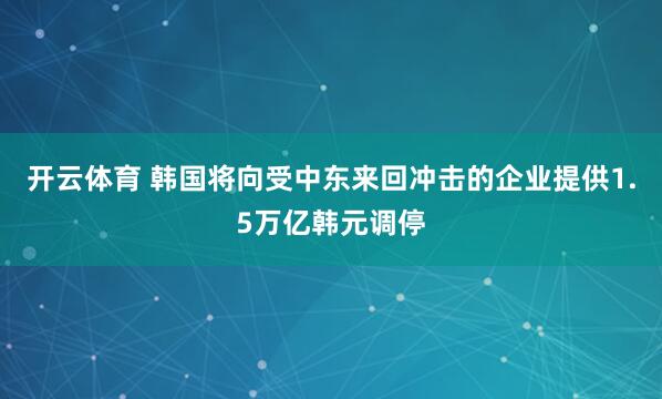 开云体育 韩国将向受中东来回冲击的企业提供1.5万亿韩元调停