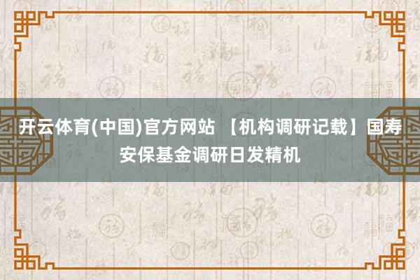 开云体育(中国)官方网站 【机构调研记载】国寿安保基金调研日发精机