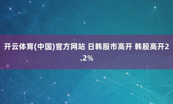 开云体育(中国)官方网站 日韩股市高开 韩股高开2.2%