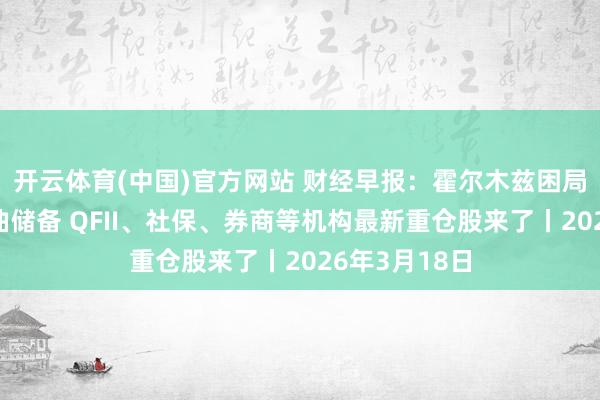 开云体育(中国)官方网站 财经早报：霍尔木兹困局考验列国石油储备 QFII、社保、券商等机构最新重仓股来了丨2026年3月18日