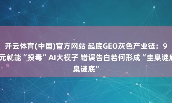 开云体育(中国)官方网站 起底GEO灰色产业链：9.9元就能“投毒”AI大模子 错误告白若何形成“圭臬谜底”