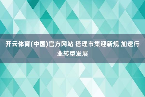 开云体育(中国)官方网站 搭理市集迎新规 加速行业转型发展