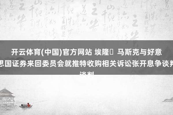 开云体育(中国)官方网站 埃隆・马斯克与好意思国证券来回委员会就推特收购相关诉讼张开息争谈判