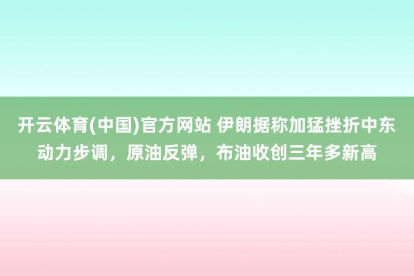 开云体育(中国)官方网站 伊朗据称加猛挫折中东动力步调，原油反弹，布油收创三年多新高