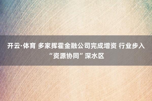 开云·体育 多家挥霍金融公司完成增资 行业步入“资源协同”深水区