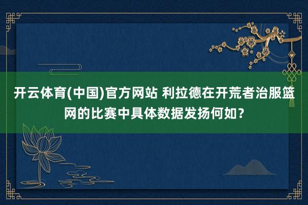 开云体育(中国)官方网站 利拉德在开荒者治服篮网的比赛中具体数据发扬何如？