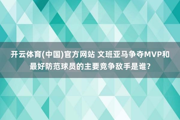 开云体育(中国)官方网站 文班亚马争夺MVP和最好防范球员的主要竞争敌手是谁？