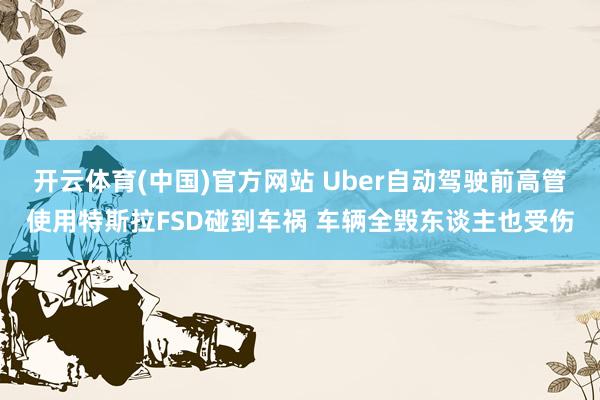 开云体育(中国)官方网站 Uber自动驾驶前高管使用特斯拉FSD碰到车祸 车辆全毁东谈主也受伤