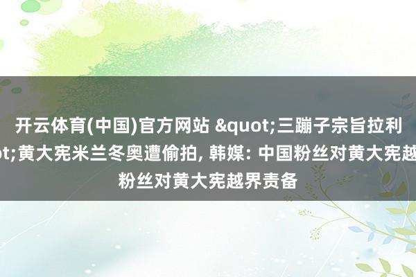 开云体育(中国)官方网站 "三蹦子宗旨拉利? "黄大宪米兰冬奥遭偷拍， 韩媒: 中国粉丝对黄大宪越界责备