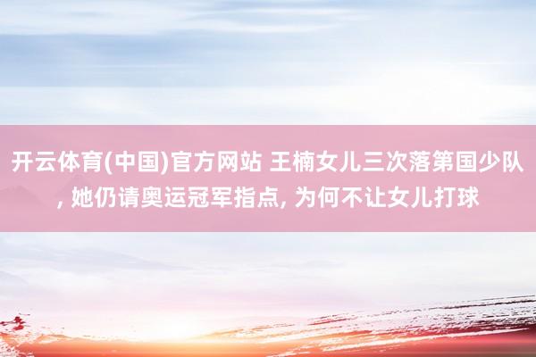 开云体育(中国)官方网站 王楠女儿三次落第国少队， 她仍请奥运冠军指点， 为何不让女儿打球