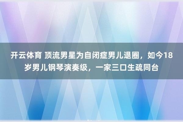 开云体育 顶流男星为自闭症男儿退圈，如今18岁男儿钢琴演奏级，一家三口生疏同台