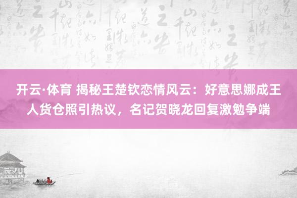 开云·体育 揭秘王楚钦恋情风云：好意思娜成王人货仓照引热议，名记贺晓龙回复激勉争端