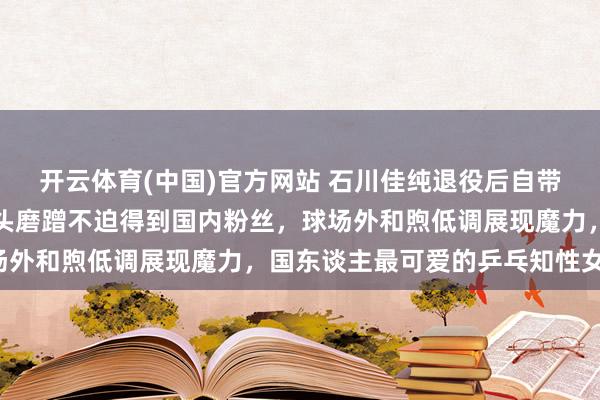 开云体育(中国)官方网站 石川佳纯退役后自带知性抗龄气质，面临镜头磨蹭不迫得到国内粉丝，球场外和煦低调展现魔力，国东谈主最可爱的乒乓知性女神！
