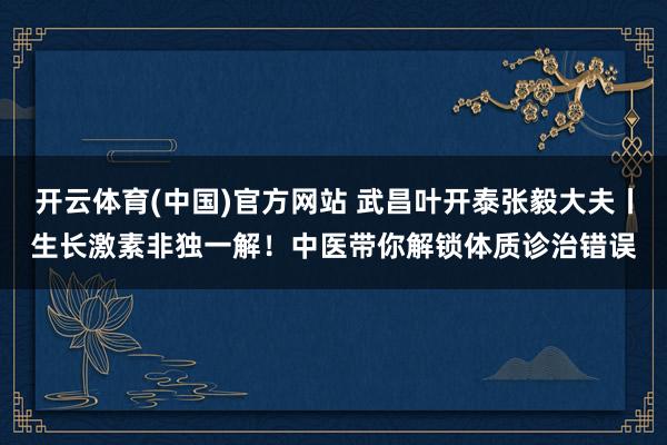 开云体育(中国)官方网站 武昌叶开泰张毅大夫丨生长激素非独一解！中医带你解锁体质诊治错误