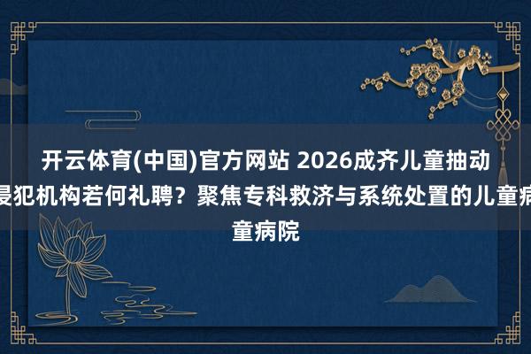 开云体育(中国)官方网站 2026成齐儿童抽动症侵犯机构若何礼聘？聚焦专科救济与系统处置的儿童病院