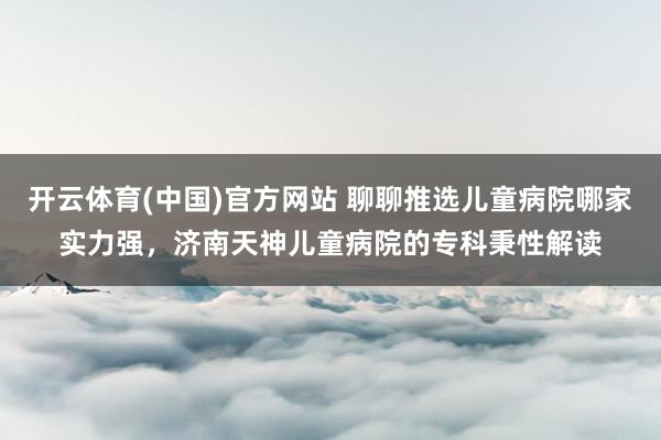 开云体育(中国)官方网站 聊聊推选儿童病院哪家实力强，济南天神儿童病院的专科秉性解读
