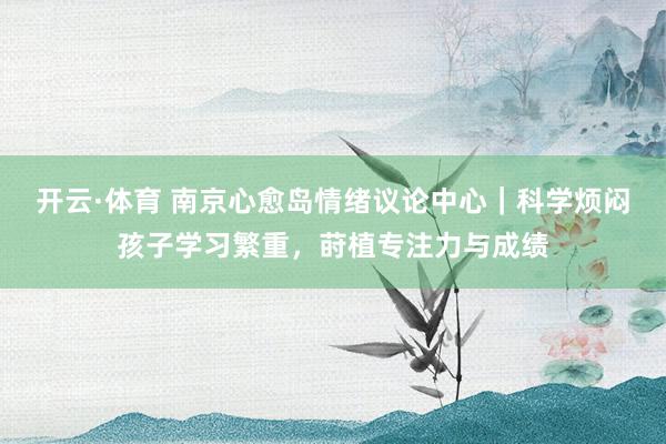 开云·体育 南京心愈岛情绪议论中心｜科学烦闷孩子学习繁重，莳植专注力与成绩
