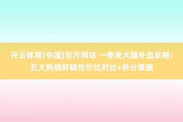 开云体育(中国)官方网站 一季度犬猫补血攻略：五大热销肝精性价比对比+养分策画