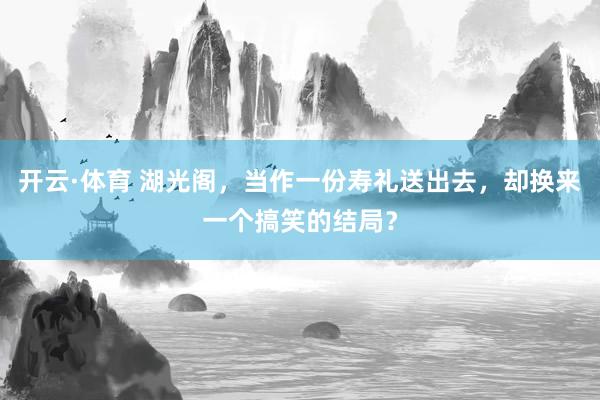 开云·体育 湖光阁，当作一份寿礼送出去，却换来一个搞笑的结局？