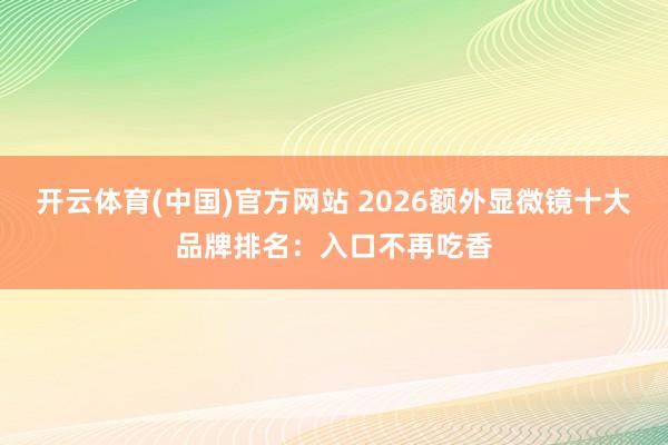 开云体育(中国)官方网站 2026额外显微镜十大品牌排名：入口不再吃香