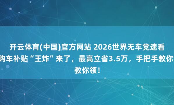 开云体育(中国)官方网站 2026世界无车党速看！购车补贴“王炸”来了，最高立省3.5万，手把手教你领！