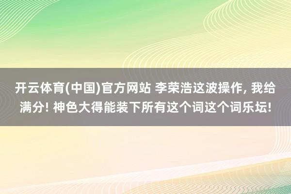 开云体育(中国)官方网站 李荣浩这波操作， 我给满分! 神色大得能装下所有这个词这个词乐坛!