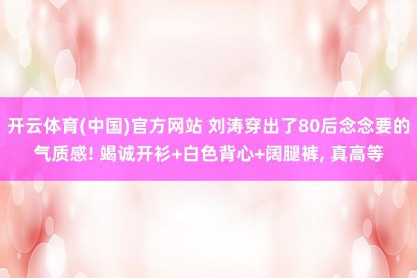 开云体育(中国)官方网站 刘涛穿出了80后念念要的气质感! 竭诚开衫+白色背心+阔腿裤，<a href=