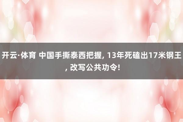 开云·体育 中国手撕泰西把握， 13年死磕出17米钢王 ， 改写公共功令!