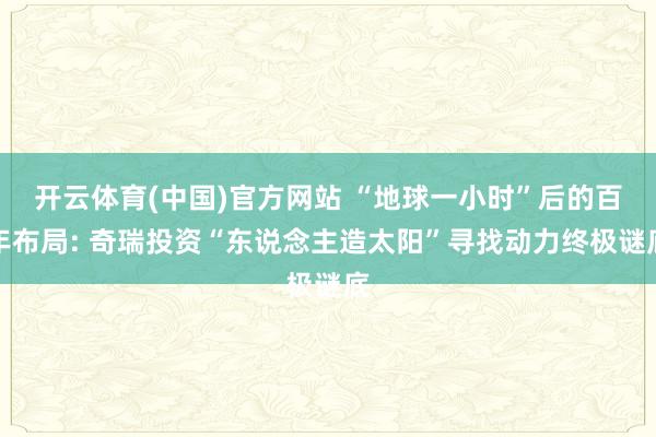 开云体育(中国)官方网站 “地球一小时”后的百年布局: 奇瑞投资“东说念主造太阳”寻找动力终极谜底