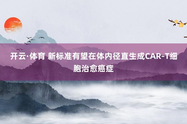 开云·体育 新标准有望在体内径直生成CAR-T细胞治愈癌症