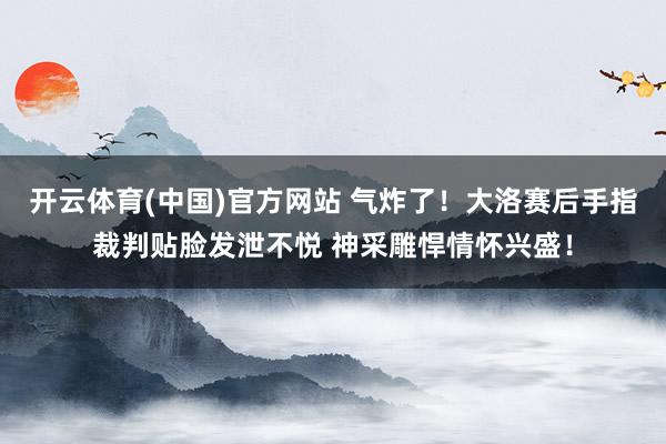 开云体育(中国)官方网站 气炸了！大洛赛后手指裁判贴脸发泄不悦 神采雕悍情怀兴盛！