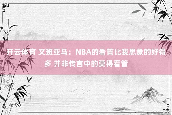 开云体育 文班亚马：NBA的看管比我思象的好得多 并非传言中的莫得看管
