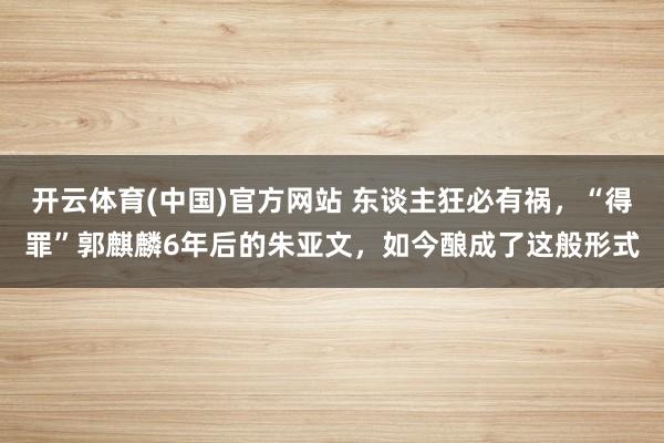 开云体育(中国)官方网站 东谈主狂必有祸，“得罪”郭麒麟6年后的朱亚文，如今酿成了这般形式