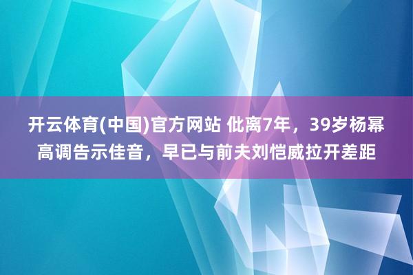 开云体育(中国)官方网站 仳离7年，39岁杨幂高调告示佳音，早已与前夫刘恺威拉开差距