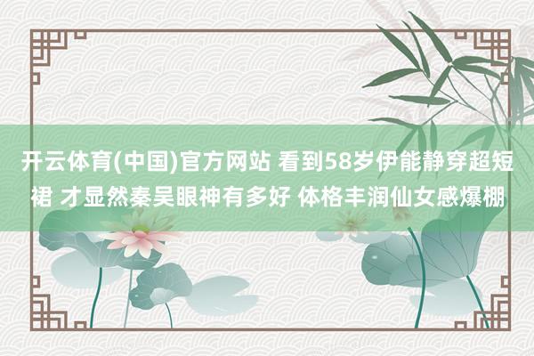 开云体育(中国)官方网站 看到58岁伊能静穿超短裙 才显然秦吴眼神有多好 体格丰润仙女感爆棚