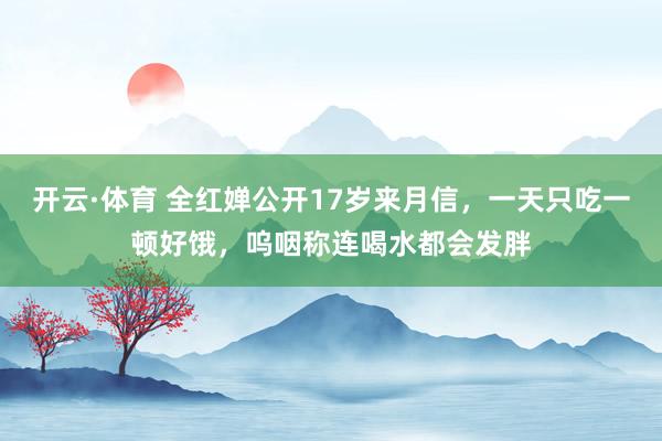 开云·体育 全红婵公开17岁来月信，一天只吃一顿好饿，呜咽称连喝水都会发胖