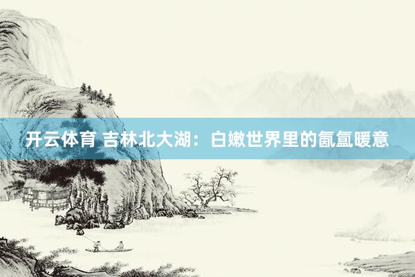 开云体育 吉林北大湖：白嫩世界里的氤氲暖意