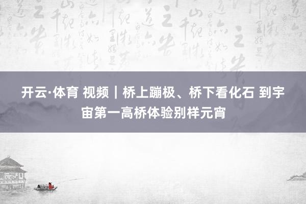 开云·体育 视频｜桥上蹦极、桥下看化石 到宇宙第一高桥体验别样元宵