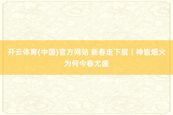 开云体育(中国)官方网站 新春走下层｜神皆烟火为何今春尤盛