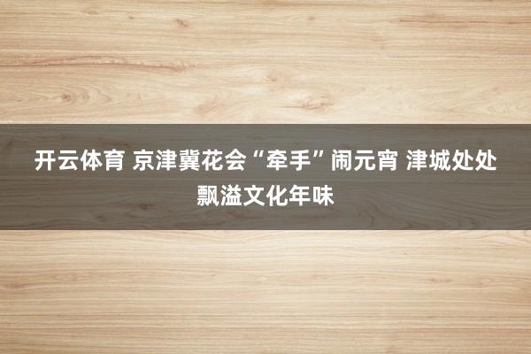 开云体育 京津冀花会“牵手”闹元宵 津城处处飘溢文化年味