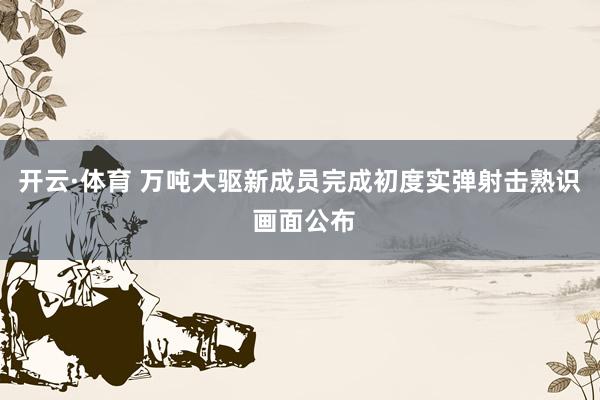 开云·体育 万吨大驱新成员完成初度实弹射击熟识 画面公布