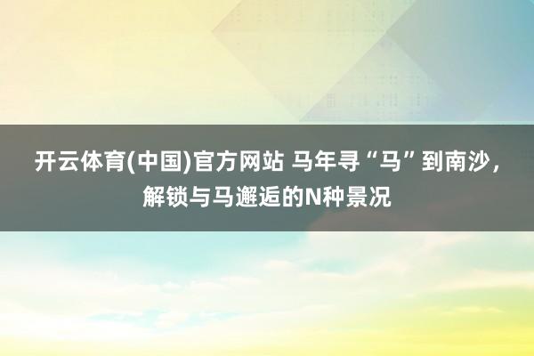 开云体育(中国)官方网站 马年寻“马”到南沙，解锁与马邂逅的N种景况