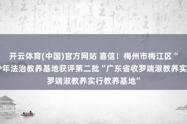 开云体育(中国)官方网站 喜信！梅州市梅江区“曙光树”青少年法治教养基地获评第二批“广东省收罗端淑教养实行教养基地”