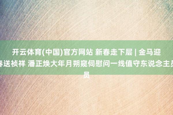 开云体育(中国)官方网站 新春走下层 | 金马迎春送祯祥 潘正焕大年月朔窥伺慰问一线值守东说念主员