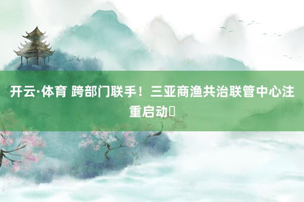 开云·体育 跨部门联手！三亚商渔共治联管中心注重启动​