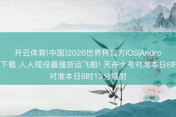 开云体育(中国)2026世界杯官方IOS|Android手机app下载 人人现役最强货运飞船! 天舟十号对准本日8时13分辐射
