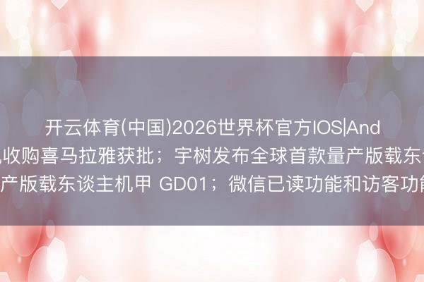 开云体育(中国)2026世界杯官方IOS|Android手机app下载 腾讯收购喜马拉雅获批；宇树发布全球首款量产版载东谈主机甲 GD01；微信已读功能和访客功能已焊死｜Do早报