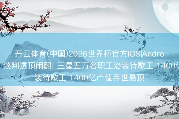 开云体育(中国)2026世界杯官方IOS|Android手机app下载 谈判透顶闹翻! 三星五万名职工治装待歇工 1400亿产值弃世悬顶